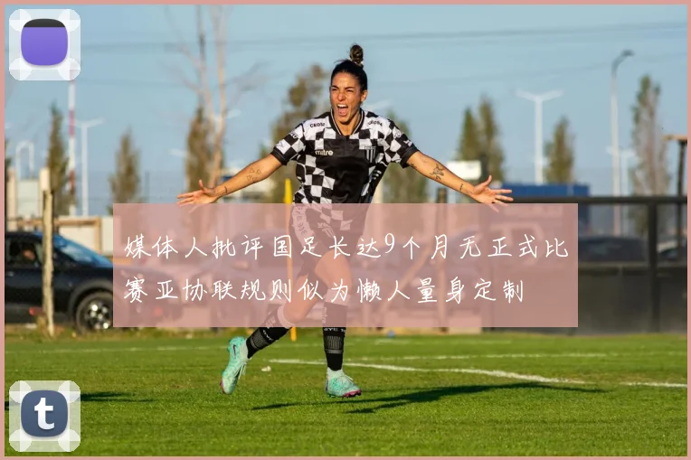 媒体人批评国足长达9个月无正式比赛亚协联规则似为懒人量身定制