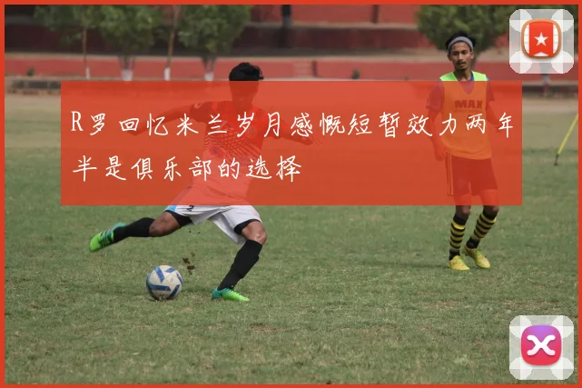 R罗回忆米兰岁月感慨短暂效力两年半是俱乐部的选择