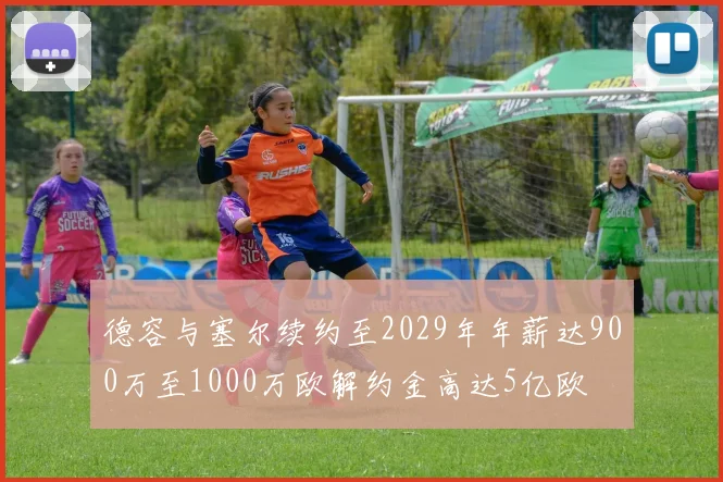 德容与塞尔续约至2029年年薪达900万至1000万欧解约金高达5亿欧