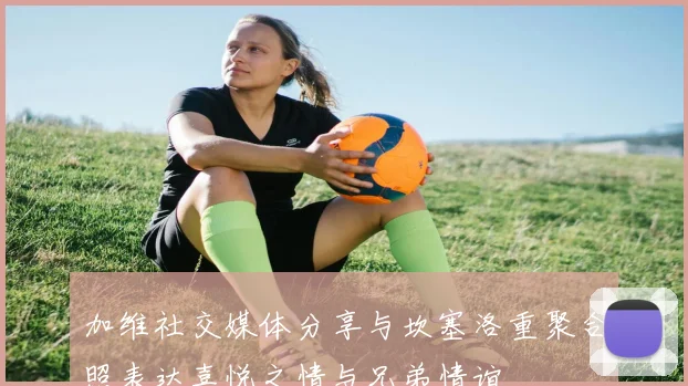 加维社交媒体分享与坎塞洛重聚合照表达喜悦之情与兄弟情谊