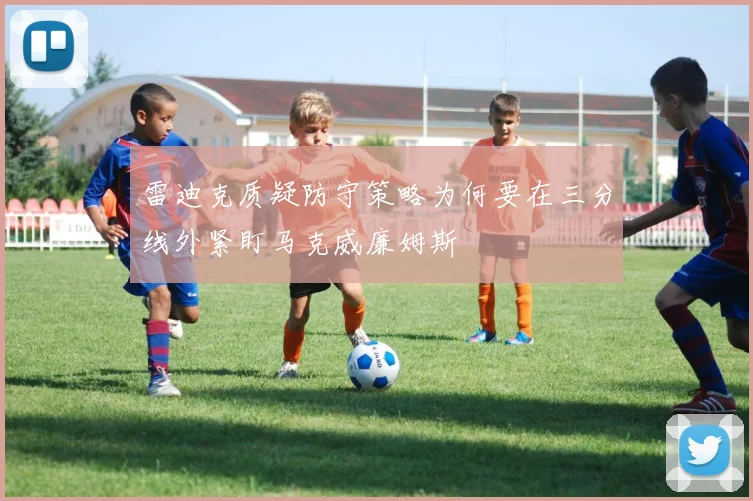 雷迪克质疑防守策略为何要在三分线外紧盯马克威廉姆斯
