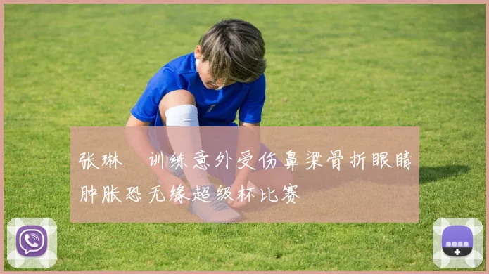 张琳芃训练意外受伤鼻梁骨折眼睛肿胀恐无缘超级杯比赛