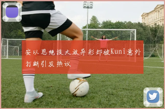 安以恩绝技大放异彩却被Kuni意外打断引发热议