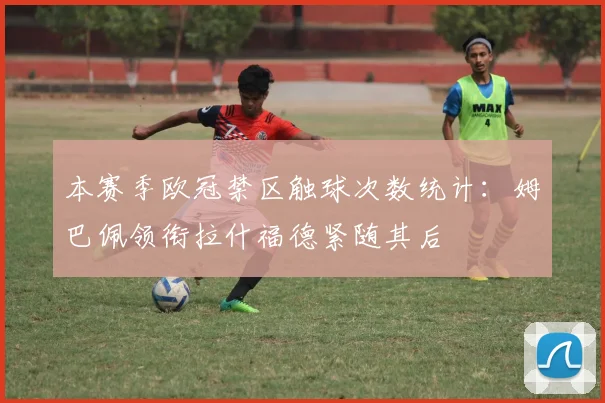 本赛季欧冠禁区触球次数统计：姆巴佩领衔拉什福德紧随其后