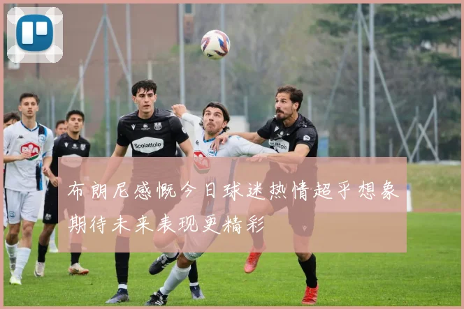 布朗尼感慨今日球迷热情超乎想象期待未来表现更精彩