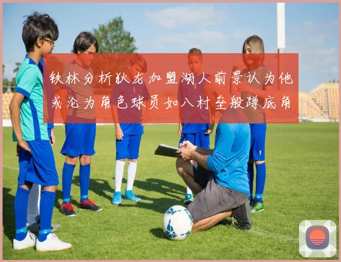 铁林分析狄龙加盟湖人前景认为他或沦为角色球员如八村垒般蹲底角