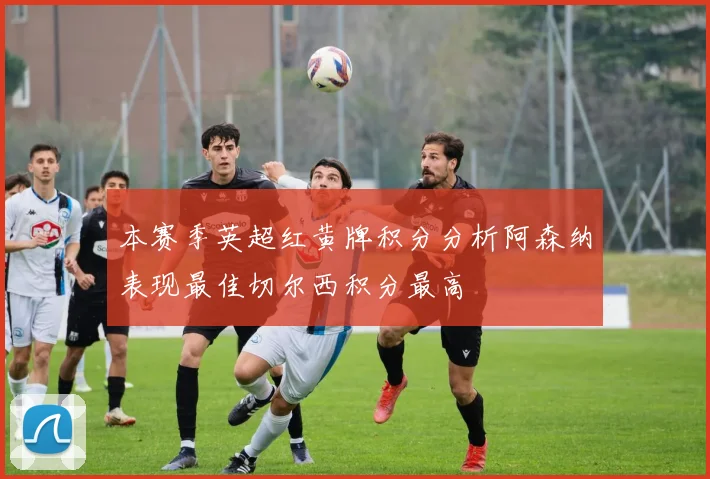 本赛季英超红黄牌积分分析阿森纳表现最佳切尔西积分最高