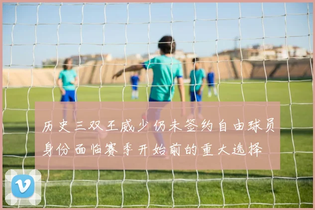 历史三双王威少仍未签约自由球员身份面临赛季开始前的重大选择