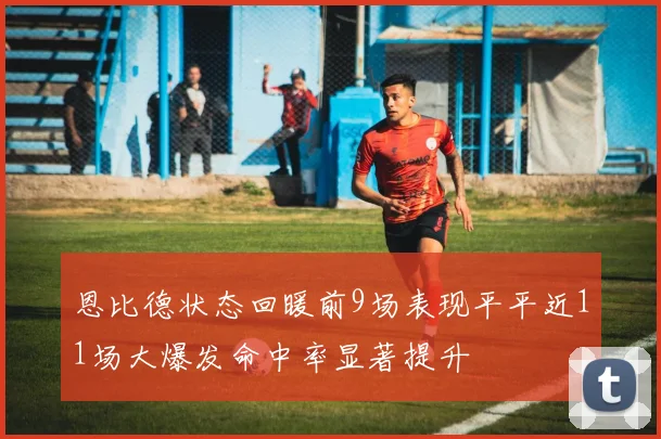 恩比德状态回暖前9场表现平平近11场大爆发命中率显著提升