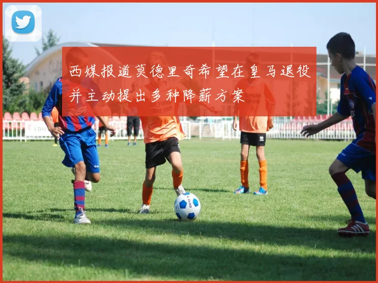 西媒报道莫德里奇希望在皇马退役并主动提出多种降薪方案