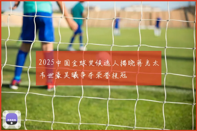 2025中国金球奖候选人揭晓蒋光太韦世豪吴曦争夺荣誉桂冠