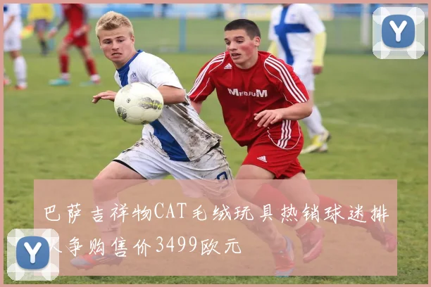 巴萨吉祥物CAT毛绒玩具热销球迷排队争购售价3499欧元