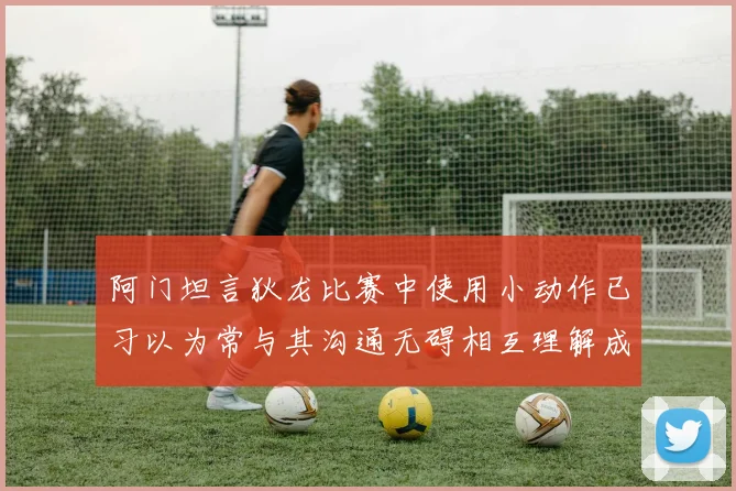 阿门坦言狄龙比赛中使用小动作已习以为常与其沟通无碍相互理解成默契