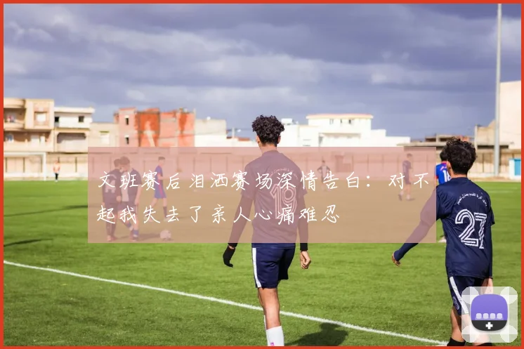 文班赛后泪洒赛场深情告白：对不起我失去了亲人心痛难忍