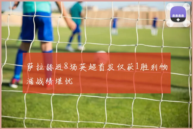 萨拉赫近8场英超首发仅获1胜利物浦战绩堪忧