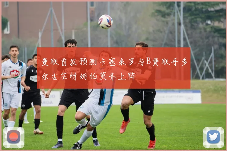 曼联首发预测卡塞米罗与B费联手多尔古芒特姆伯莫齐上阵