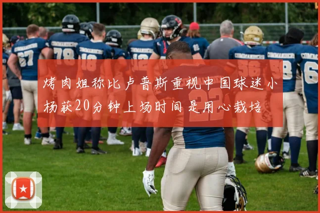 烤肉姐称比卢普斯重视中国球迷小杨获20分钟上场时间是用心栽培
