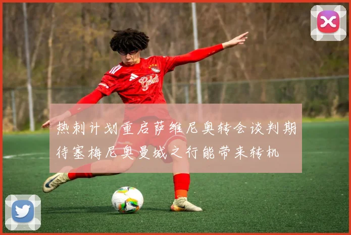 热刺计划重启萨维尼奥转会谈判期待塞梅尼奥曼城之行能带来转机