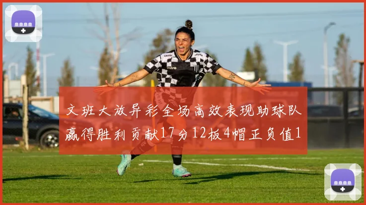文班大放异彩全场高效表现助球队赢得胜利贡献17分12板4帽正负值11