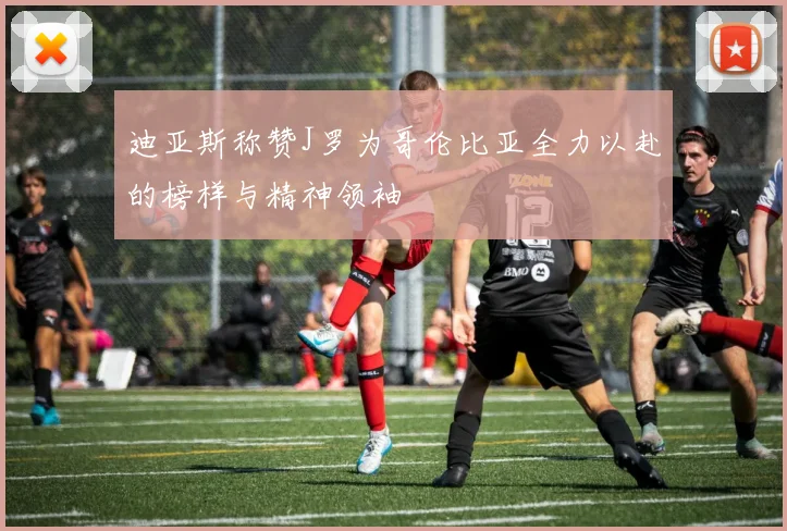 迪亚斯称赞J罗为哥伦比亚全力以赴的榜样与精神领袖