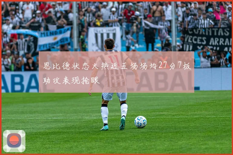 恩比德状态火热近五场场均27分7板助攻表现抢眼