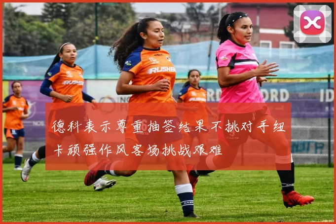 德科表示尊重抽签结果不挑对手纽卡顽强作风客场挑战艰难