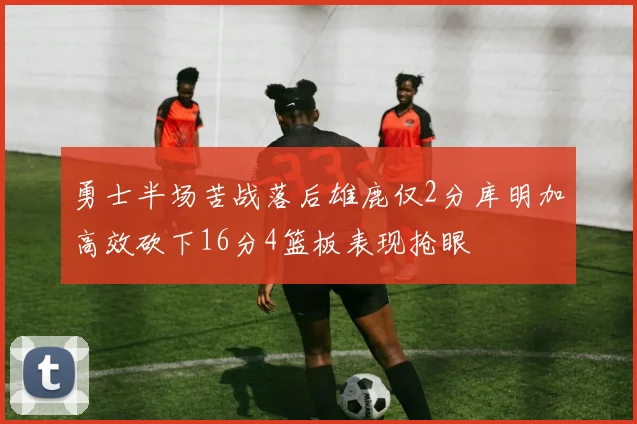 勇士半场苦战落后雄鹿仅2分库明加高效砍下16分4篮板表现抢眼