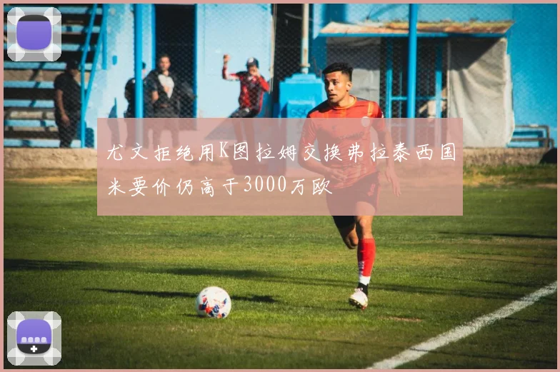 尤文拒绝用K图拉姆交换弗拉泰西国米要价仍高于3000万欧