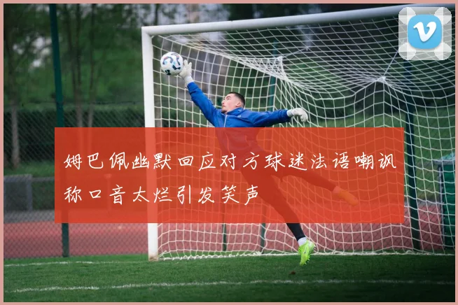 姆巴佩幽默回应对方球迷法语嘲讽称口音太烂引发笑声