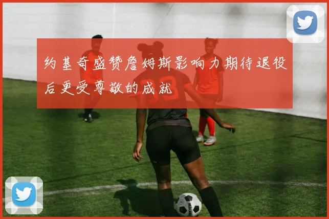 约基奇盛赞詹姆斯影响力期待退役后更受尊敬的成就