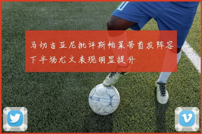 马切吉亚尼批评斯帕莱蒂首发阵容下半场尤文表现明显提升