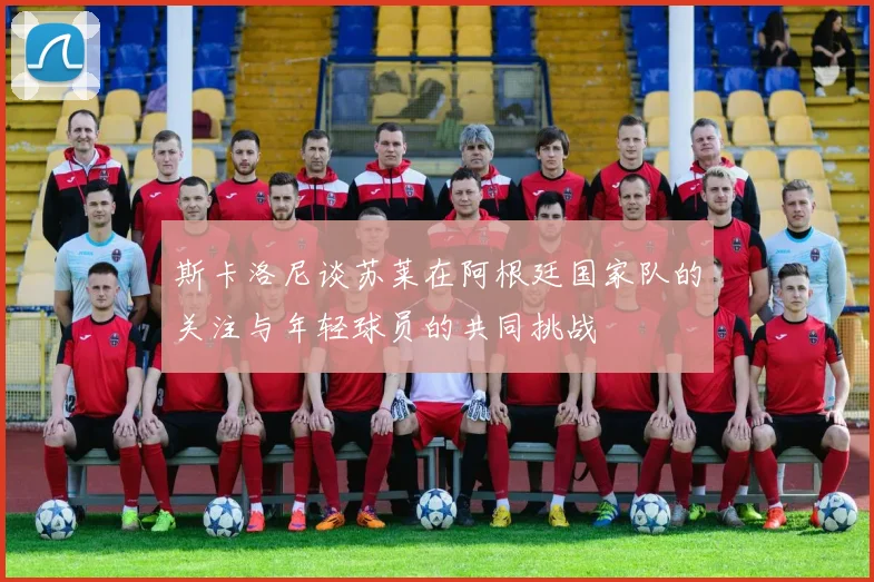 斯卡洛尼谈苏莱在阿根廷国家队的关注与年轻球员的共同挑战