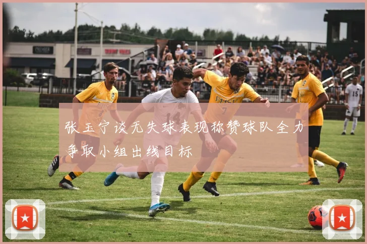 张玉宁谈无失球表现称赞球队全力争取小组出线目标