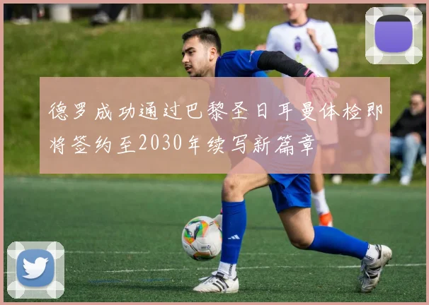 德罗成功通过巴黎圣日耳曼体检即将签约至2030年续写新篇章