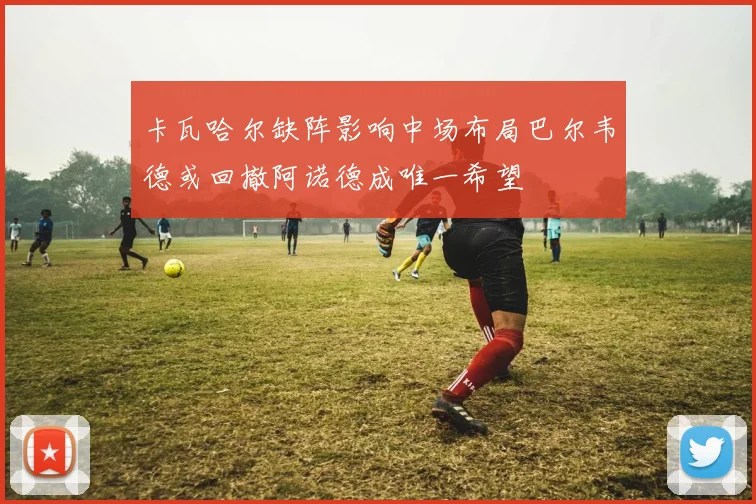 卡瓦哈尔缺阵影响中场布局巴尔韦德或回撤阿诺德成唯一希望
