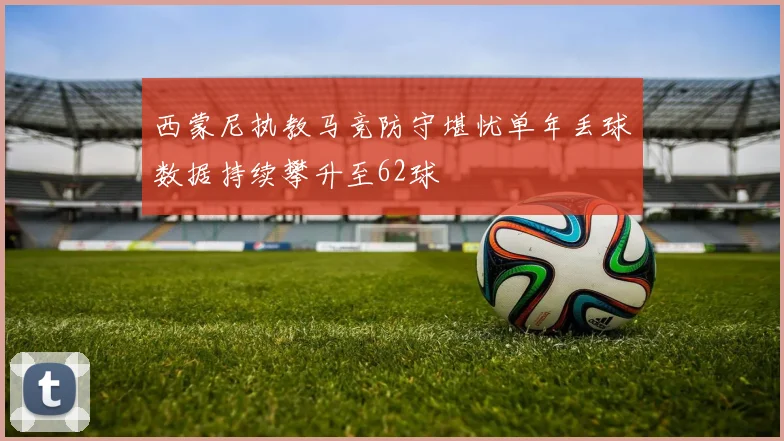 西蒙尼执教马竞防守堪忧单年丢球数据持续攀升至62球