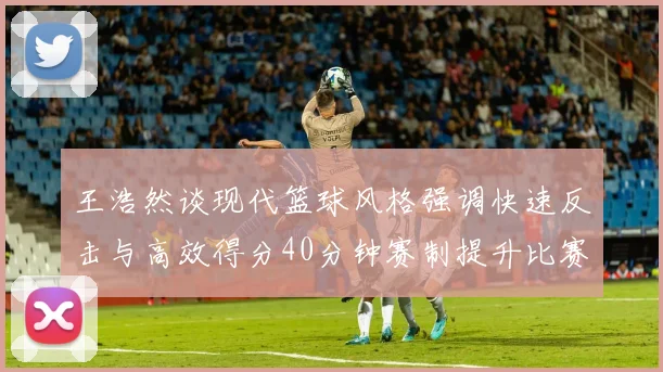 王浩然谈现代篮球风格强调快速反击与高效得分40分钟赛制提升比赛观赏性