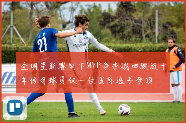 全明星新赛制下MVP争夺战回顾近十年传奇球员仅一位国际选手登顶
