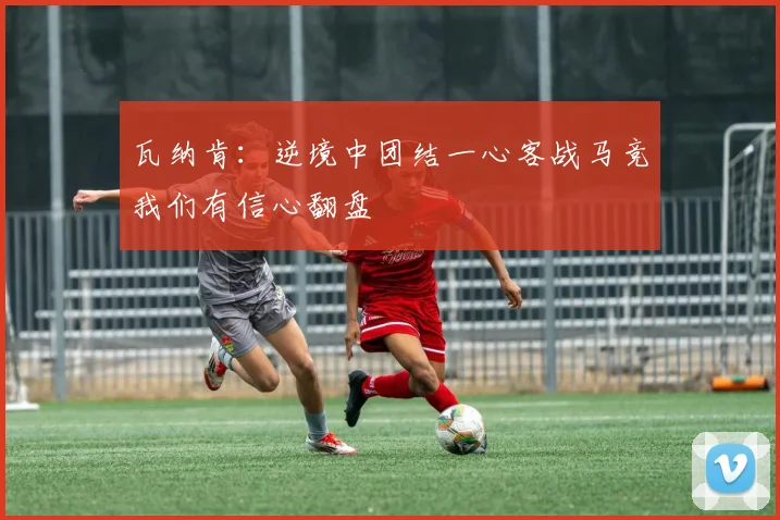 瓦纳肯：逆境中团结一心客战马竞我们有信心翻盘