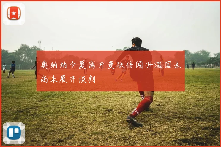 奥纳纳今夏离开曼联传闻升温国米尚未展开谈判