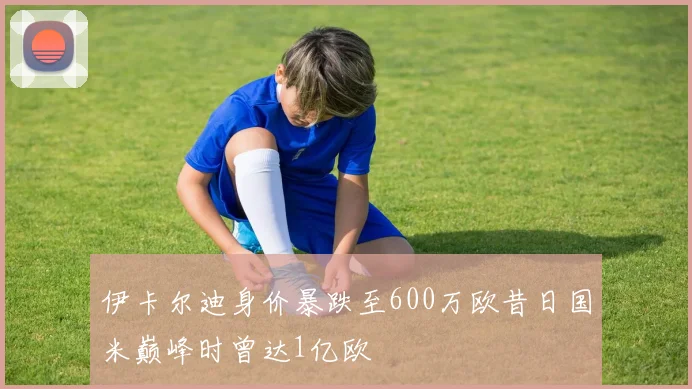 伊卡尔迪身价暴跌至600万欧昔日国米巅峰时曾达1亿欧